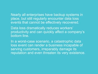 Nearly all enterprises have backup systems in 
place, but still regularly encounter data loss 
events that cannot be effectively recovered. 
Data loss dramatically reduces workers’ 
productivity and can quickly affect a company’s 
bottom line. 
In a worst-case scenario, a catastrophic data 
loss event can render a business incapable of 
serving customers, irreparably damage its 
reputation and even threaten its very existence. 
 