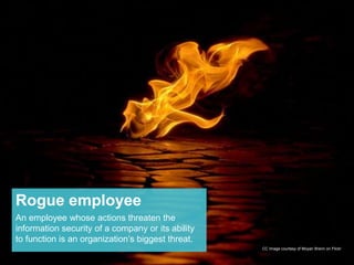 Rogue employee 
An employee whose actions threaten the 
information security of a company or its ability 
to function is an organization’s biggest threat. 
CC Image courtesy of Moyan Brenn on Flickr 
 