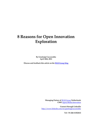 8 Reasons for Open Innovation
         Exploration


                  By Gianluigi Cuccureddu
                      April 26th, 2011

   Discuss and feedback this article on the 90:10 Group blog




                              Managing Partner of 90:10 Group Netherlands
                                            CMO Agora Media Innovation

                                               Connect through LinkedIn
                         http://www.linkedin.com/in/gianluigicuccureddu

                                                      Tel: +31 (0)6 41362612
 