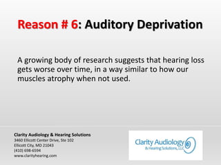 Reason # 6: Auditory Deprivation
A growing body of research suggests that hearing loss
gets worse over time, in a way similar to how our
muscles atrophy when not used.
Clarity Audiology & Hearing Solutions
3460 Ellicott Center Drive, Ste 102
Ellicott City, MD 21043
(410) 698-6594
www.clarityhearing.com
 