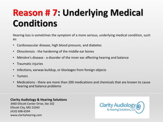 Reason # 7: Underlying Medical
Conditions
Hearing loss is sometimes the symptom of a more serious, underlying medical condition, such
as:
• Cardiovascular disease, high blood pressure, and diabetes
• Otosclerosis - the hardening of the middle ear bones
• Ménière's disease - a disorder of the inner ear affecting hearing and balance
• Traumatic injuries
• Infections, earwax buildup, or blockages from foreign objects
• Tumors
• Medications - there are more than 200 medications and chemicals that are known to cause
hearing and balance problems
Clarity Audiology & Hearing Solutions
3460 Ellicott Center Drive, Ste 102
Ellicott City, MD 21043
(410) 698-6594
www.clarityhearing.com
 