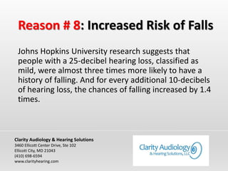 Reason # 8: Increased Risk of Falls
Johns Hopkins University research suggests that
people with a 25-decibel hearing loss, classified as
mild, were almost three times more likely to have a
history of falling. And for every additional 10-decibels
of hearing loss, the chances of falling increased by 1.4
times.
Clarity Audiology & Hearing Solutions
3460 Ellicott Center Drive, Ste 102
Ellicott City, MD 21043
(410) 698-6594
www.clarityhearing.com
 
