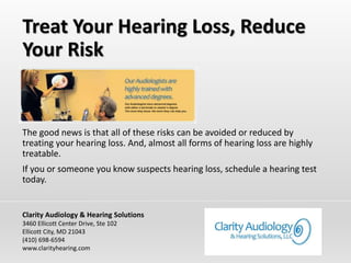 Treat Your Hearing Loss, Reduce
Your Risk
The good news is that all of these risks can be avoided or reduced by
treating your hearing loss. And, almost all forms of hearing loss are highly
treatable.
If you or someone you know suspects hearing loss, schedule a hearing test
today.
Clarity Audiology & Hearing Solutions
3460 Ellicott Center Drive, Ste 102
Ellicott City, MD 21043
(410) 698-6594
www.clarityhearing.com
 
