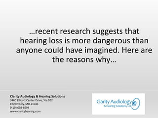 …recent research suggests that
hearing loss is more dangerous than
anyone could have imagined. Here are
the reasons why…
Clarity Audiology & Hearing Solutions
3460 Ellicott Center Drive, Ste 102
Ellicott City, MD 21043
(410) 698-6594
www.clarityhearing.com
 