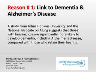 Reason # 1: Link to Dementia &
Alzheimer’s Disease
A study from Johns Hopkins University and the
National Institute on Aging suggests that those
with hearing loss are significantly more likely to
develop dementia, including Alzheimer’s disease,
compared with those who retain their hearing.
Clarity Audiology & Hearing Solutions
3460 Ellicott Center Drive, Ste 102
Ellicott City, MD 21043
(410) 698-6594
www.clarityhearing.com
 