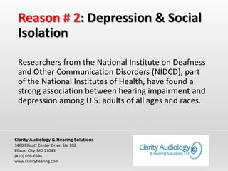 Reason # 2: Depression & Social
Isolation
Researchers from the National Institute on Deafness
and Other Communication Disorders (NIDCD), part
of the National Institutes of Health, have found a
strong association between hearing impairment and
depression among U.S. adults of all ages and races.
Clarity Audiology & Hearing Solutions
3460 Ellicott Center Drive, Ste 102
Ellicott City, MD 21043
(410) 698-6594
www.clarityhearing.com
 