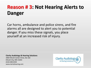 Reason # 3: Not Hearing Alerts to
Danger
Car horns, ambulance and police sirens, and fire
alarms all are designed to alert you to potential
danger. If you miss these signals, you place
yourself at an increased risk of injury.
Clarity Audiology & Hearing Solutions
3460 Ellicott Center Drive, Ste 102
Ellicott City, MD 21043
(410) 698-6594
www.clarityhearing.com
 