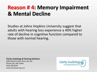 Reason # 4: Memory Impairment
& Mental Decline
Studies at Johns Hopkins University suggest that
adults with hearing loss experience a 40% higher
rate of decline in cognitive function compared to
those with normal hearing.
Clarity Audiology & Hearing Solutions
3460 Ellicott Center Drive, Ste 102
Ellicott City, MD 21043
(410) 698-6594
www.clarityhearing.com
 