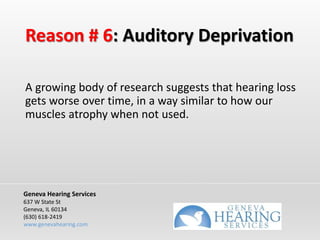 Reason # 6: Auditory Deprivation
A growing body of research suggests that hearing loss
gets worse over time, in a way similar to how our
muscles atrophy when not used.
Geneva Hearing Services
637 W State St
Geneva, IL 60134
(630) 618-2419
www.genevahearing.com
 