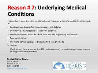 Reason # 7: Underlying Medical
Conditions
Hearing loss is sometimes the symptom of a more serious, underlying medical condition, such
as:
• Cardiovascular disease, high blood pressure, and diabetes
• Otosclerosis - the hardening of the middle ear bones
• Ménière's disease - a disorder of the inner ear affecting hearing and balance
• Traumatic injuries
• Infections, earwax buildup, or blockages from foreign objects
• Tumors
• Medications - there are more than 200 medications and chemicals that are known to cause
hearing and balance problems
Geneva Hearing Services
637 W State St
Geneva, IL 60134
(630) 618-2419
www.genevahearing.com
 