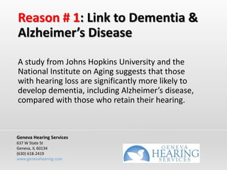 Reason # 1: Link to Dementia &
Alzheimer’s Disease
A study from Johns Hopkins University and the
National Institute on Aging suggests that those
with hearing loss are significantly more likely to
develop dementia, including Alzheimer’s disease,
compared with those who retain their hearing.
Geneva Hearing Services
637 W State St
Geneva, IL 60134
(630) 618-2419
www.genevahearing.com
 