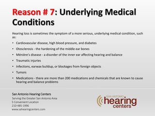 Reason # 7: Underlying Medical
Conditions
Hearing loss is sometimes the symptom of a more serious, underlying medical condition, such
as:
? Cardiovascular disease, high blood pressure, and diabetes
? Otosclerosis - the hardening of the middle ear bones
? Mnire's disease - a disorder of the inner ear affecting hearing and balance
? Traumatic injuries
? Infections, earwax buildup, or blockages from foreign objects
? Tumors
? Medications - there are more than 200 medications and chemicals that are known to cause
hearing and balance problems
San Antonio Hearing Centers
Serving the Greater San Antonio Area
5 Convenient Location
210-485-1996
www.sahearingcenters.com
 