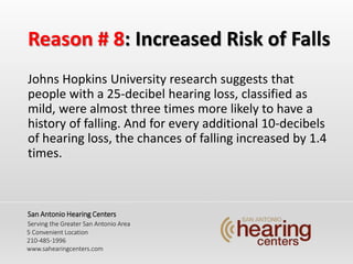 Reason # 8: Increased Risk of Falls
Johns Hopkins University research suggests that
people with a 25-decibel hearing loss, classified as
mild, were almost three times more likely to have a
history of falling. And for every additional 10-decibels
of hearing loss, the chances of falling increased by 1.4
times.
San Antonio Hearing Centers
Serving the Greater San Antonio Area
5 Convenient Location
210-485-1996
www.sahearingcenters.com
 