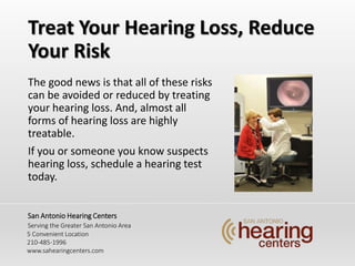 Treat Your Hearing Loss, Reduce
Your Risk
The good news is that all of these risks
can be avoided or reduced by treating
your hearing loss. And, almost all
forms of hearing loss are highly
treatable.
If you or someone you know suspects
hearing loss, schedule a hearing test
today.
San Antonio Hearing Centers
Serving the Greater San Antonio Area
5 Convenient Location
210-485-1996
www.sahearingcenters.com
 