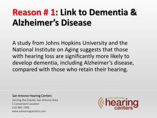 Reason # 1: Link to Dementia &
Alzheimers Disease
A study from Johns Hopkins University and the
National Institute on Aging suggests that those
with hearing loss are significantly more likely to
develop dementia, including Alzheimers disease,
compared with those who retain their hearing.
San Antonio Hearing Centers
Serving the Greater San Antonio Area
5 Convenient Location
210-485-1996
www.sahearingcenters.com
 