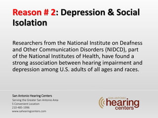 Reason # 2: Depression & Social
Isolation
Researchers from the National Institute on Deafness
and Other Communication Disorders (NIDCD), part
of the National Institutes of Health, have found a
strong association between hearing impairment and
depression among U.S. adults of all ages and races.
San Antonio Hearing Centers
Serving the Greater San Antonio Area
5 Convenient Location
210-485-1996
www.sahearingcenters.com
 