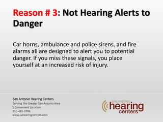 Reason # 3: Not Hearing Alerts to
Danger
Car horns, ambulance and police sirens, and fire
alarms all are designed to alert you to potential
danger. If you miss these signals, you place
yourself at an increased risk of injury.
San Antonio Hearing Centers
Serving the Greater San Antonio Area
5 Convenient Location
210-485-1996
www.sahearingcenters.com
 