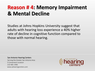 Reason # 4: Memory Impairment
& Mental Decline
Studies at Johns Hopkins University suggest that
adults with hearing loss experience a 40% higher
rate of decline in cognitive function compared to
those with normal hearing.
San Antonio Hearing Centers
Serving the Greater San Antonio Area
5 Convenient Location
210-485-1996
www.sahearingcenters.com
 