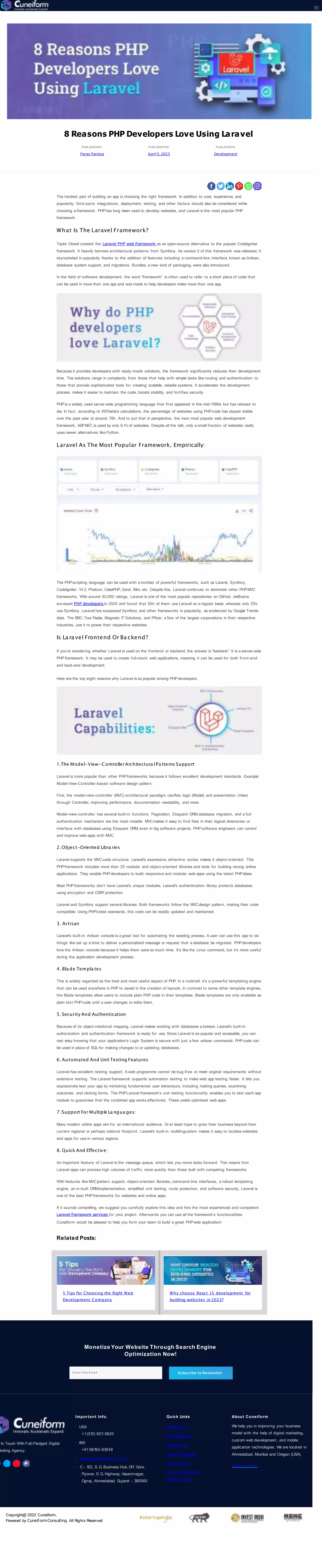 Monetize Your Website Through Search Engine
Optimization Now!
Enter Your Email Subscribe to Newsletter
In Touch With Full-Fledged Digital
keting Agency.
Important Info.
USA
+1(512) 607- 6820
IND
+91 98193- 83948
inquiry@thecuneiform.com
C - 102, S. G. Business Hub, Of f Gota
Flyover, S. G. Highway, Vasantnagar,
Ognaj, Ahmedabad, Gujarat - 380060
Quick Links
SEOService
PPC Marketing
SMO Service
Digital Marketing
Privacy Policy
Terms & Conditions
Refund Policy
About Cuneiform
We help you in improving your business
model with the help of digital marketing,
custom web development, and mobile
application technologies. We are located in
Ahmedabad, Mumbai and Oregon (USA).
Discover More
Copyright@ 2022 Cuneiform,
Powered by CuneiformConsulting. All Rights Reserved
8 Reasons PHP Developers Love Using Laravel
PUBLISHED BY :
Paras Pandya
PUBLISHED ON:
April 5,2023
PUBLISHED IN:
Development
The hardest part of building an app is choosing the right framework. In addition to cost, experience, and
popularity; third-party integrations, deployment, testing, and other factors should also be considered while
choosing a framework. PHPhas long been used to develop websites, and Laravel is the most popular PHP
framework.
What Is The Laravel Framework?
Taylor Otwell created the Laravel PHP web framework as an open-source alternative to the popular CodeIgniter
framework. It heavily borrows architectural patterns from Symfony. As version 3 of this framework was released, it
skyrocketed in popularity thanks to the addition of features including a command-line interface known as Artisan,
database system support, and migrations. Bundles, a new kind of packaging, were also introduced.
In the field of software development, the word “framework” is often used to refer to a short piece of code that
can be used in more than one app and was made to help developers make more than one app.
Because it provides developers with ready-made solutions, the framework significantly reduces their development
time. The solutions range in complexity from those that help with simple tasks like routing and authentication to
those that provide sophisticated tools for creating scalable, reliable systems. It accelerates the development
process, makes it easier to maintain the code, boosts stability, and fortifies security.
PHPis a widely used server-side programming language that first appeared in the mid-1990s but has refused to
die. In fact, according to W3Techs’s calculations, the percentage of websites using PHPcode has stayed stable
over the past year at around 79%. And to put that in perspective, the next most popular web development
framework, ASP.NET, is used by only 9.1% of websites. Despite all the talk, only a small fraction of websites really
uses newer alternatives like Python.
Laravel As The Most Popular Framework, Empirically:
The PHPscripting language can be used with a number of powerful frameworks, such as Laravel, Symfony,
CodeIgniter, Yii 2, Phalcon, CakePHP, Zend, Slim, etc. Despite this, Laravel continues to dominate other PHPMVC
frameworks. With around 45,000 ratings, Laravel is one of the most popular repositories on GitHub. JetBrains
surveyed PHP developers in 2020 and found that 50% of them use Laravel on a regular basis, whereas only 25%
use Symfony. Laravel has surpassed Symfony and other frameworks in popularity, as evidenced by Google Trends
data. The BBC, Tour Radar, Magneto IT Solutions, and Pfizer, a few of the largest corporations in their respective
industries, use it to power their respective websites.
Is La ra vel Frontend Or Ba ckend?
If you’re wondering whether Laravel is used on the frontend or backend, the answer is “backend.” It is a server-side
PHP framework. It may be used to create full-stack web applications, meaning it can be used for both front-end
and back-end development.
Here are the top eight reasons why Laravel is so popular among PHPdevelopers.
1.The Model-View-ControllerArchitectura lPa tterns Support
Laravel is more popular than other PHPframeworks because it follows excellent development standards. Example:
Model-View-Controller-based software design pattern.
First, the model-view-controller (MVC) architectural paradigm clarifies logic (Model) and presentation (View)
through Controller, improving performance, documentation readability, and more.
Model-view-controller has several built-in functions. Pagination, Eloquent ORM,database migration, and a full
authentication mechanism are the most notable. MVCmakes it easy to find files in their logical directories or
interface with databases using Eloquent ORM, even in big software projects. PHP software engineers can control
and improve web apps with MVC.
2.Object-Oriented Libra ries
Laravel supports the MVCcode structure. Laravel’s expressive, attractive syntax makes it object-oriented. This
PHPframework includes more than 20 modular and object-oriented libraries and tools for building strong online
applications. They enable PHPdevelopers to build responsive and modular web apps using the latest PHPideas.
Most PHP frameworks don’t have Laravel’s unique modules. Laravel’s authentication library protects databases
using encryption and CSRFprotection.
Laravel and Symfony support several libraries. Both frameworks follow the MVCdesign pattern, making their code
compatible. Using PHP’s best standards, this code can be readily updated and maintained.
3. Artisan
Laravel’s built-in Artisan console is a great tool for automating the seeding process. A user can use this app to do
things like set up a time to deliver a personalised message or request that a database be migrated. PHPdevelopers
love the Artisan console because it helps them save so much time. It’s like the Linux command, but it’s more useful
during the application development process.
4. Bla de Templa tes
This is widely regarded as the best and most useful aspect of PHP. In a nutshell, it’s a powerful templating engine
that can be used anywhere in PHP to assist in the creation of layouts. In contrast to some other template engines,
the Blade templates allow users to include plain PHP code in their templates. Blade templates are only available as
plain text PHPcode until a user changes or edits them.
5. Security And Authentication
Because of its object-relational mapping, Laravel makes working with databases a breeze. Laravel’s built-in
authorization and authentication framework is ready for use. Since Laravel is so popular and accessible, you can
rest easy knowing that your application’s Login System is secure with just a few artisan commands. PHPcode can
be used in place of SQL for making changes to or updating databases.
6.Automated And Unit Testing Features
Laravel has excellent testing support. A web programme cannot be bug-free or meet original requirements without
extensive testing. The Laravel framework supports automation testing to make web app testing faster. It lets you
expressively test your app by mimicking fundamental user behaviours, including making queries, examining
outcomes, and clicking forms. The PHPLaravel framework’s unit testing functionality enables you to test each app
module to guarantee that the combined app works effectively. These yields optimised web apps.
7.Support For Multiple La ngua ges:
Many modern online apps aim for an international audience. Or at least hope to grow their business beyond their
current regional or perhaps national footprint. Laravel’s built-in multilingualism makes it easy to localise websites
and apps for use in various regions.
8. Quick And Effective:
An important feature of Laravel is the message queue, which lets you move tasks forward. This means that
Laravel apps can process high volumes of traffic more quickly than those built with competing frameworks.
With features like MVCpattern support, object-oriented libraries, command-line interfaces, a robust templating
engine, an in-built ORMimplementation, simplified unit testing, route protection, and software security, Laravel is
one of the best PHPframeworks for websites and online apps.
If it sounds compelling, we suggest you carefully explore this idea and hire the most experienced and competent
Laravel framework services for your project. Afterwards you can use all the framework’s functionalities.
Cuneiform would be pleased to help you form your team to build a great PHPweb application!
Related Posts:
5 Tips for Choosing the Right Web
Development Company
Why choose React J S development for
building websites in 2023?
 