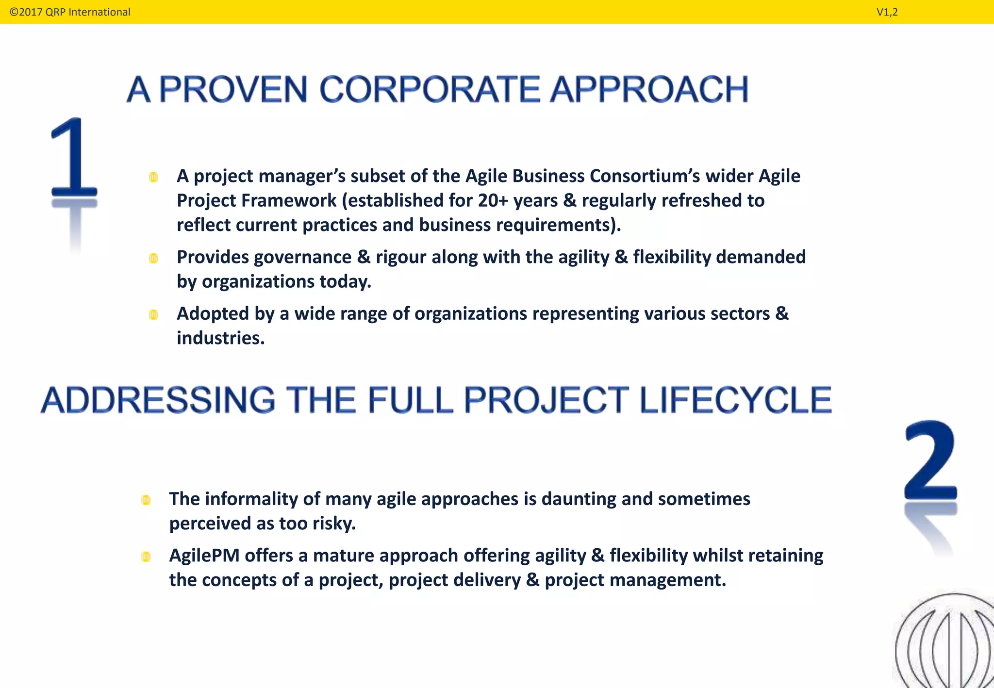 ©2017 QRP International V1,2
The informality of many agile approaches is daunting and sometimes
perceived as too risky.
AgilePM offers a mature approach offering agility & flexibility whilst retaining
the concepts of a project, project delivery & project management.
A project manager’s subset of the Agile Business Consortium’s wider Agile
Project Framework (established for 20+ years & regularly refreshed to
reflect current practices and business requirements).
Provides governance & rigour along with the agility & flexibility demanded
by organizations today.
Adopted by a wide range of organizations representing various sectors &
industries.
 