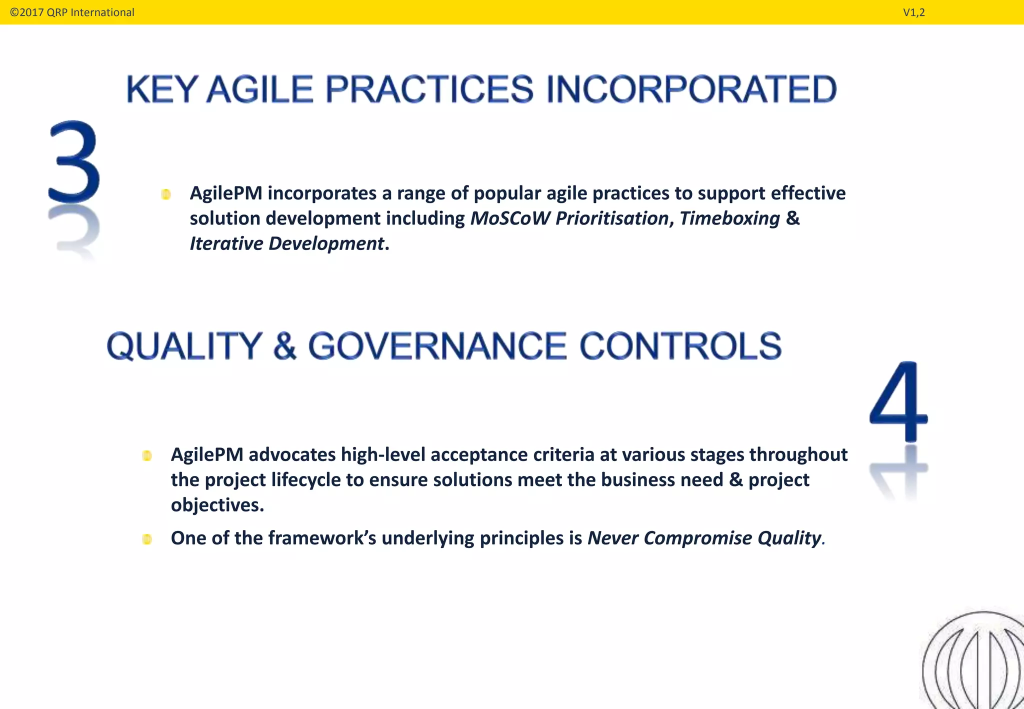 ©2017 QRP International V1,2
AgilePM incorporates a range of popular agile practices to support effective
solution development including MoSCoW Prioritisation, Timeboxing &
Iterative Development.
AgilePM advocates high-level acceptance criteria at various stages throughout
the project lifecycle to ensure solutions meet the business need & project
objectives.
One of the framework’s underlying principles is Never Compromise Quality.
 
