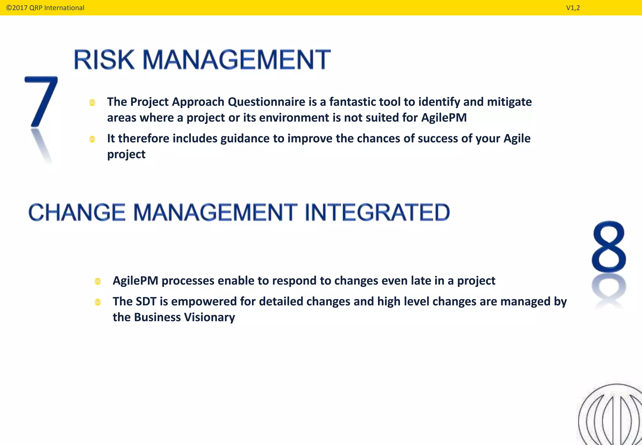 ©2017 QRP International V1,2
The Project Approach Questionnaire is a fantastic tool to identify and mitigate
areas where a project or its environment is not suited for AgilePM
It therefore includes guidance to improve the chances of success of your Agile
project
AgilePM processes enable to respond to changes even late in a project
The SDT is empowered for detailed changes and high level changes are managed by
the Business Visionary
 