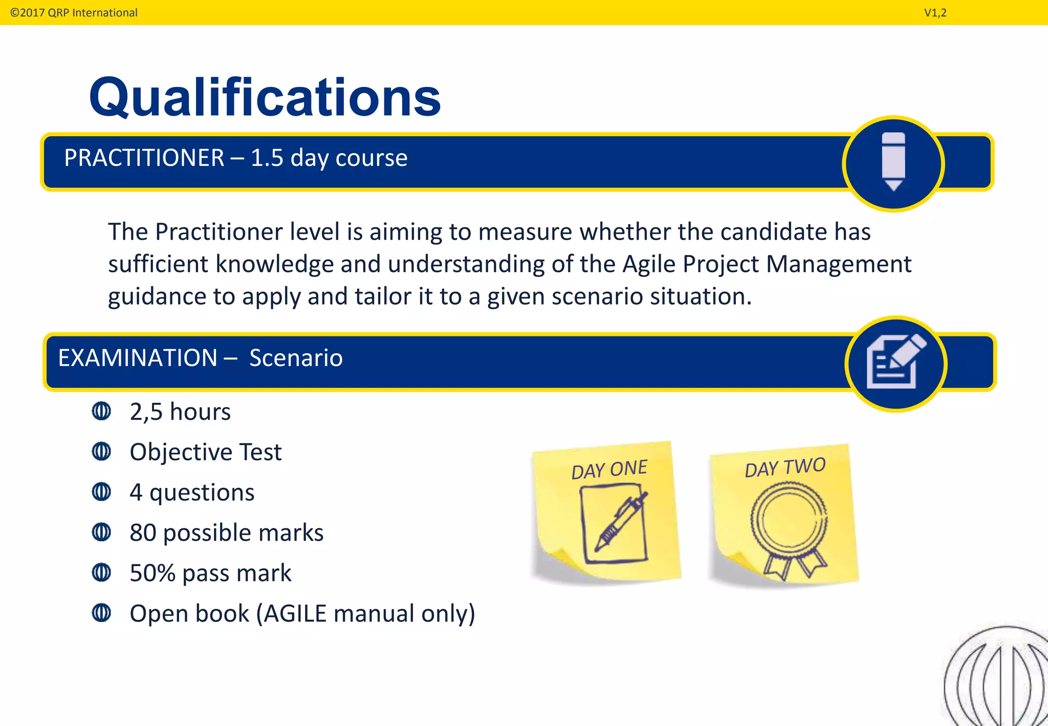 ©2017 QRP International V1,2
Qualifications
PRACTITIONER – 1.5 day course
EXAMINATION – Scenario
2,5 hours
Objective Test
4 questions
80 possible marks
50% pass mark
Open book (AGILE manual only)
The Practitioner level is aiming to measure whether the candidate has
sufficient knowledge and understanding of the Agile Project Management
guidance to apply and tailor it to a given scenario situation.
 