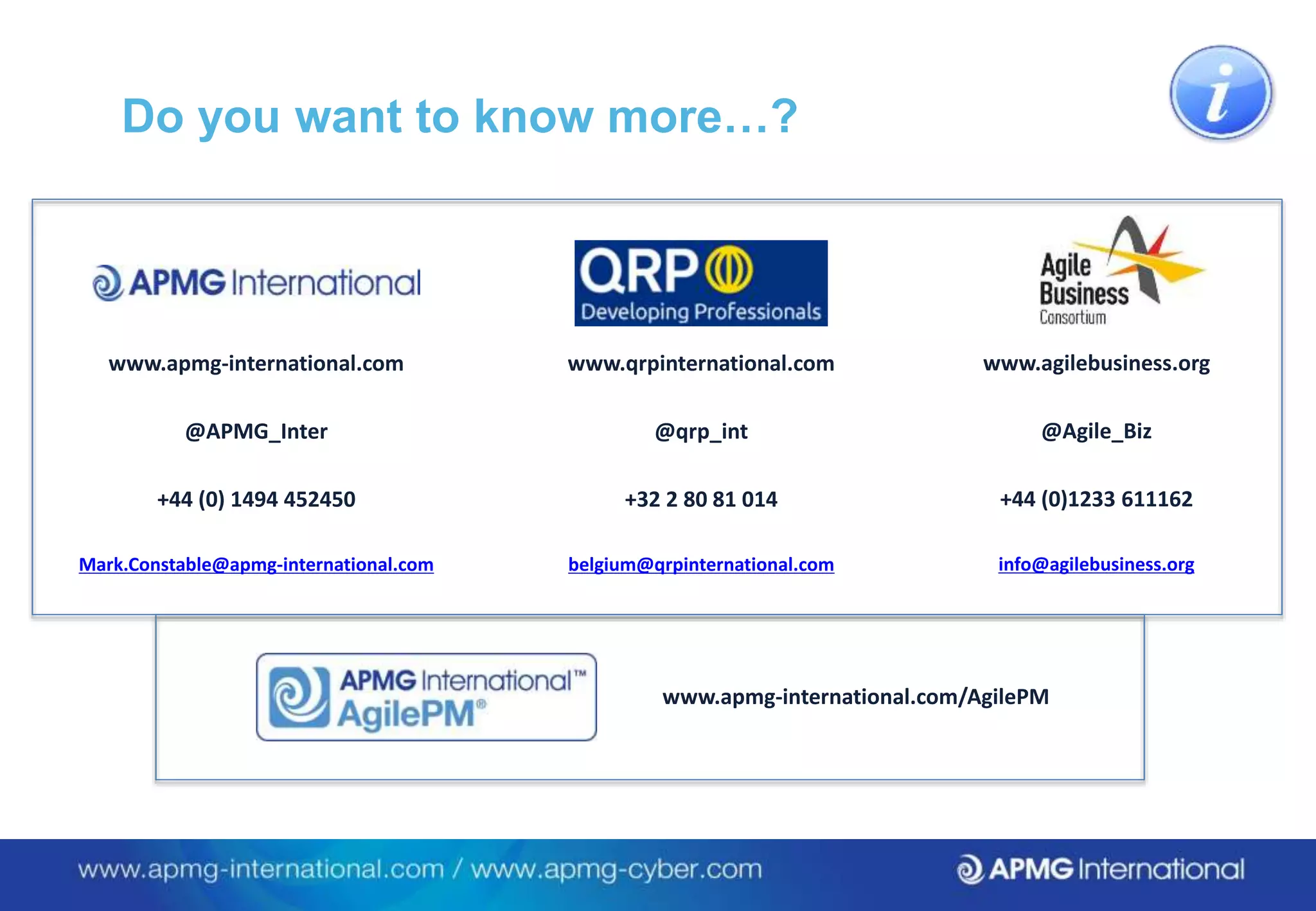 Do you want to know more…?
www.apmg-international.com
@APMG_Inter
+44 (0) 1494 452450
Mark.Constable@apmg-international.com
www.apmg-international.com/AgilePM
www.qrpinternational.com
@qrp_int
​+32 2 80 81 014
belgium@qrpinternational.com
www.agilebusiness.org
@Agile_Biz
+44 (0)1233 611162
info@agilebusiness.org
 