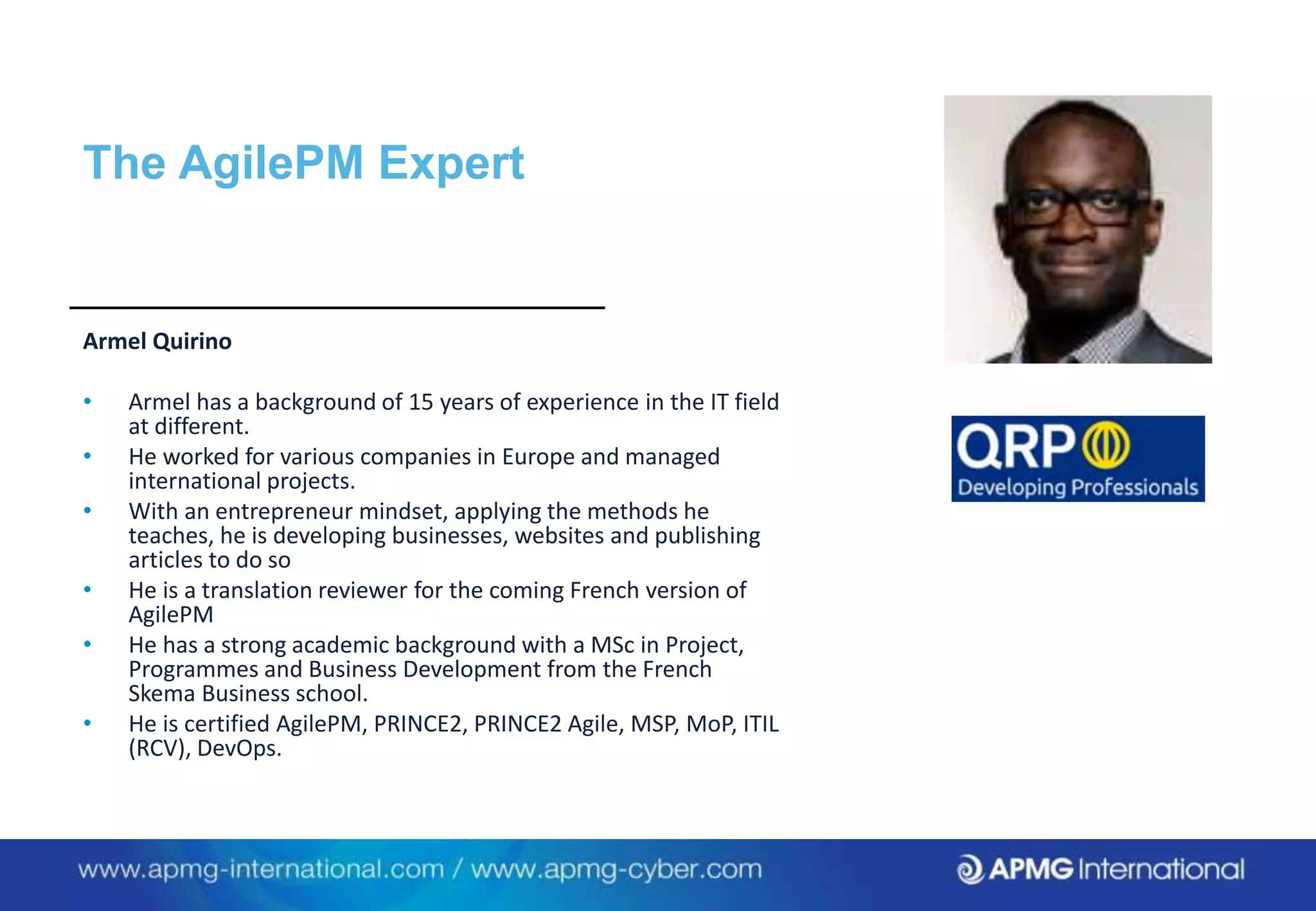 Armel Quirino
• Armel has a background of 15 years of experience in the IT field
at different.
• He worked for various companies in Europe and managed
international projects.
• With an entrepreneur mindset, applying the methods he
teaches, he is developing businesses, websites and publishing
articles to do so
• He is a translation reviewer for the coming French version of
AgilePM
• He has a strong academic background with a MSc in Project,
Programmes and Business Development from the French
Skema Business school.
• He is certified AgilePM, PRINCE2, PRINCE2 Agile, MSP, MoP, ITIL
(RCV), DevOps.
The AgilePM Expert
 
