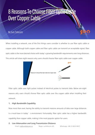 Email: ics@suntelecom.cn Skype: suntelecom.s01 Whatsapp: +86 21 6013 8637
When installing a network, one of the first things users consider is whether to use fiber optic cable or
copper cable. Although both copper cable and fiber optic cable can transmit an acceptable signal, fiber
optic cable is the most desired choice with today’
s growing bandwidth requirements over long distances.
This article will share eight reasons why users should choose fiber optic cable over copper cable.
Fiber optic cable uses light pulses instead of electrical pulses to transmit data. Below are eight
reasons why users should choose fiber optic cable over the copper cable when installing their
network.
1. High Bandwidth Capability
Now more than ever, having the ability to transmit massive amounts of data over large distances
is a must-have in today’s environment. Fortunately, fiber optic cable has a higher bandwidth
capability than copper cable, making it the most popular option for users.
2. Low Attenuation and Long Transmission Distance
 