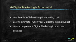 6) Digital Marketing is Economical
 You Save lot of Advertising & Marketing cost
 Easy to estimate ROI on your Digital Marketing budget
 You can implement Digital Marketing in your own
business
11/29/2016 Copyright © MERITAS DIGITAL MARKETING By Kris Haris.All Rights Reserved. 10
 