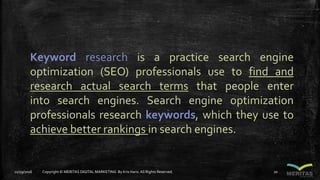 Keyword research is a practice search engine
optimization (SEO) professionals use to find and
research actual search terms that people enter
into search engines. Search engine optimization
professionals research keywords, which they use to
achieve better rankings in search engines.
11/29/2016 Copyright © MERITAS DIGITAL MARKETING By Kris Haris.All Rights Reserved. 20
 