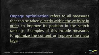 Onpage optimization refers to all measures
that can be taken directly within the website in
order to improve its position in the search
rankings. Examples of this include measures
to optimize the content or improve the meta
tags.
11/29/2016 Copyright © MERITAS DIGITAL MARKETING By Kris Haris.All Rights Reserved. 22
 