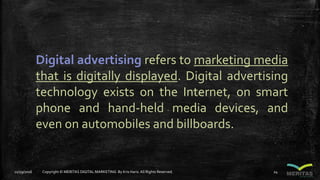 Digital advertising refers to marketing media
that is digitally displayed. Digital advertising
technology exists on the Internet, on smart
phone and hand-held media devices, and
even on automobiles and billboards.
11/29/2016 Copyright © MERITAS DIGITAL MARKETING By Kris Haris.All Rights Reserved. 24
 