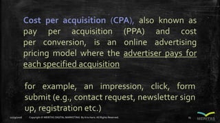 Cost per acquisition (CPA), also known as
pay per acquisition (PPA) and cost
per conversion, is an online advertising
pricing model where the advertiser pays for
each specified acquisition
for example, an impression, click, form
submit (e.g., contact request, newsletter sign
up, registration etc.)
11/29/2016 Copyright © MERITAS DIGITAL MARKETING By Kris Haris.All Rights Reserved. 25
 