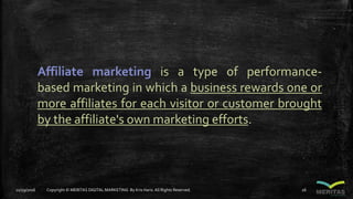 Affiliate marketing is a type of performance-
based marketing in which a business rewards one or
more affiliates for each visitor or customer brought
by the affiliate's own marketing efforts.
11/29/2016 Copyright © MERITAS DIGITAL MARKETING By Kris Haris.All Rights Reserved. 26
 