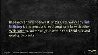 In search engine optimization (SEO) terminology link
building is the process of exchanging links with other
Web sites to increase your own site's backlinks and
quality backlinks.
11/29/2016 Copyright © MERITAS DIGITAL MARKETING By Kris Haris.All Rights Reserved. 28
 