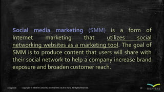 Social media marketing (SMM) is a form of
Internet marketing that utilizes social
networking websites as a marketing tool. The goal of
SMM is to produce content that users will share with
their social network to help a company increase brand
exposure and broaden customer reach.
11/29/2016 Copyright © MERITAS DIGITAL MARKETING By Kris Haris.All Rights Reserved. 30
 