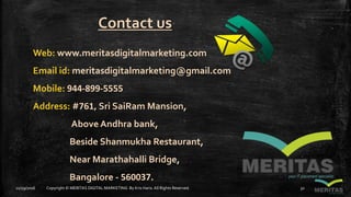 Contact us
Web: www.meritasdigitalmarketing.com
Email id: meritasdigitalmarketing@gmail.com
Mobile: 944-899-5555
Address: #761, Sri SaiRam Mansion,
Above Andhra bank,
Beside Shanmukha Restaurant,
Near Marathahalli Bridge,
Bangalore - 560037.
11/29/2016 Copyright © MERITAS DIGITAL MARKETING By Kris Haris.All Rights Reserved. 32
 
