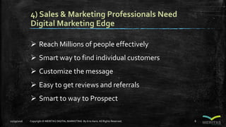 4) Sales & Marketing Professionals Need
Digital Marketing Edge
 Reach Millions of people effectively
 Smart way to find individual customers
 Customize the message
 Easy to get reviews and referrals
 Smart to way to Prospect
11/29/2016 Copyright © MERITAS DIGITAL MARKETING By Kris Haris.All Rights Reserved. 8
 