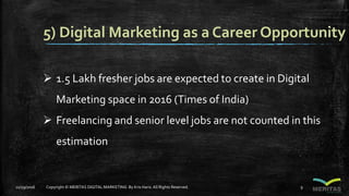 5) Digital Marketing as a Career Opportunity
 1.5 Lakh fresher jobs are expected to create in Digital
Marketing space in 2016 (Times of India)
 Freelancing and senior level jobs are not counted in this
estimation
11/29/2016 Copyright © MERITAS DIGITAL MARKETING By Kris Haris.All Rights Reserved. 9
 