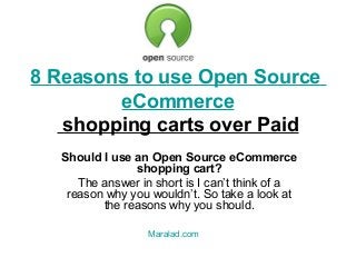 8 Reasons to use Open Source
eCommerce
shopping carts over Paid
Should I use an Open Source eCommerce
shopping cart?
The answer in short is I can’t think of a
reason why you wouldn’t. So take a look at
the reasons why you should.
Maralad.com

 