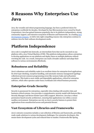 8 Reasons Why Enterprises Use
Java
Java, the versatile and robust programming language, has been a preferred choice for
enterprises worldwide for decades. Developed by Sun Microsystems (now owned by Oracle
Corporation), Java has gained immense popularity due to its platform independence, strong
community support, and extensive ecosystem of libraries and frameworks. As a leading Java
development company, we delve into eight compelling reasons why enterprises continue to
embrace Java for their software development needs.
Platform Independence
Java code is compiled into bytecode, an intermediate form that can be executed on any
platform with a Java Virtual Machine (JVM). This platform independence allows enterprises
to develop applications on one platform and deploy them on multiple platforms without
rewriting the code. As a result, enterprises can reach a broader audience and adapt their
software to various environments effortlessly.
Robustness and Reliability
Java's robustness and reliability make it an excellent choice for enterprise-level applications.
Its strict type-checking, exception handling, and automatic memory management (garbage
collection) prevent common programming errors like memory leaks and null pointer
exceptions. This leads to more stable and dependable applications, critical for enterprise
software, which often operates under heavy workloads and critical business processes.
Enterprise-Grade Security
Security is paramount for enterprises, especially when dealing with sensitive data and
business-critical systems. Java provides a comprehensive security model with features like a
Security Manager and Secure Socket Layer (SSL) support. Moreover, Java has a robust
permission-based security architecture, ensuring that applications run within a secure
sandbox environment. Enterprises can rely on Java's security features to protect their
applications from unauthorized access and potential threats.
Vast Ecosystem of Libraries and Frameworks
Java's extensive ecosystem includes a vast collection of libraries and frameworks, providing
ready-made solutions to various development challenges. For enterprise developers, this
means faster development cycles and reduced time-to-market. Frameworks like Spring,
 