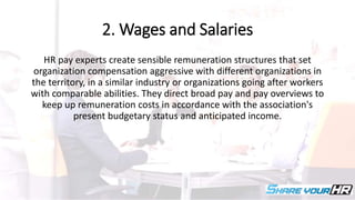 2. Wages and Salaries
HR pay experts create sensible remuneration structures that set
organization compensation aggressive with different organizations in
the territory, in a similar industry or organizations going after workers
with comparable abilities. They direct broad pay and pay overviews to
keep up remuneration costs in accordance with the association's
present budgetary status and anticipated income.
 