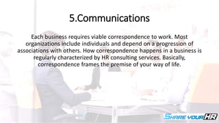 5.Communications
Each business requires viable correspondence to work. Most
organizations include individuals and depend on a progression of
associations with others. How correspondence happens in a business is
regularly characterized by HR consulting services. Basically,
correspondence frames the premise of your way of life.
 