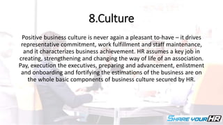 8.Culture
Positive business culture is never again a pleasant to-have – it drives
representative commitment, work fulfillment and staff maintenance,
and it characterizes business achievement. HR assumes a key job in
creating, strengthening and changing the way of life of an association.
Pay, execution the executives, preparing and advancement, enlistment
and onboarding and fortifying the estimations of the business are on
the whole basic components of business culture secured by HR.
 