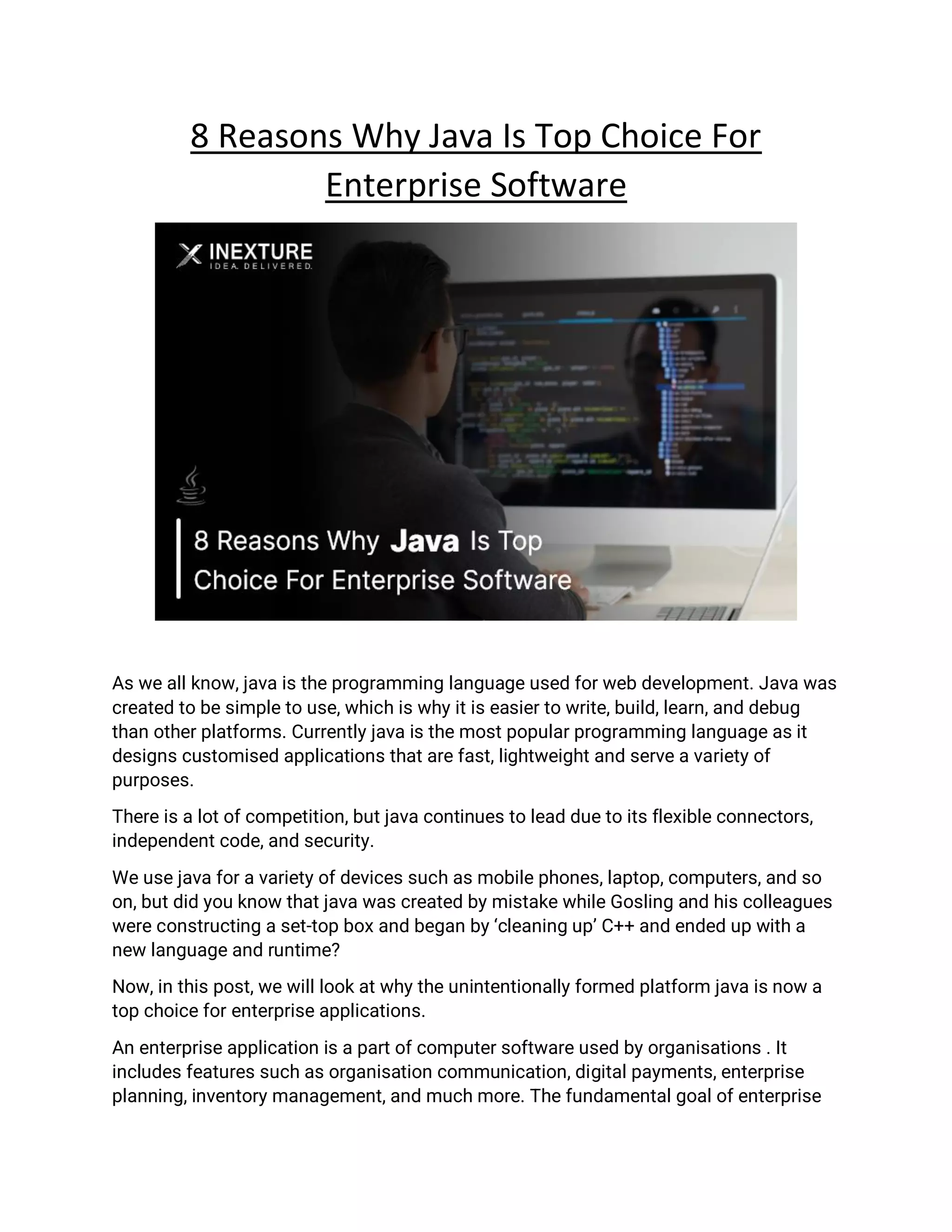 8 Reasons Why Java Is Top Choice For
Enterprise Software
As we all know, java is the programming language used for web development. Java was
created to be simple to use, which is why it is easier to write, build, learn, and debug
than other platforms. Currently java is the most popular programming language as it
designs customised applications that are fast, lightweight and serve a variety of
purposes.
There is a lot of competition, but java continues to lead due to its flexible connectors,
independent code, and security.
We use java for a variety of devices such as mobile phones, laptop, computers, and so
on, but did you know that java was created by mistake while Gosling and his colleagues
were constructing a set-top box and began by ‘cleaning up’ C++ and ended up with a
new language and runtime?
Now, in this post, we will look at why the unintentionally formed platform java is now a
top choice for enterprise applications.
An enterprise application is a part of computer software used by organisations . It
includes features such as organisation communication, digital payments, enterprise
planning, inventory management, and much more. The fundamental goal of enterprise
 