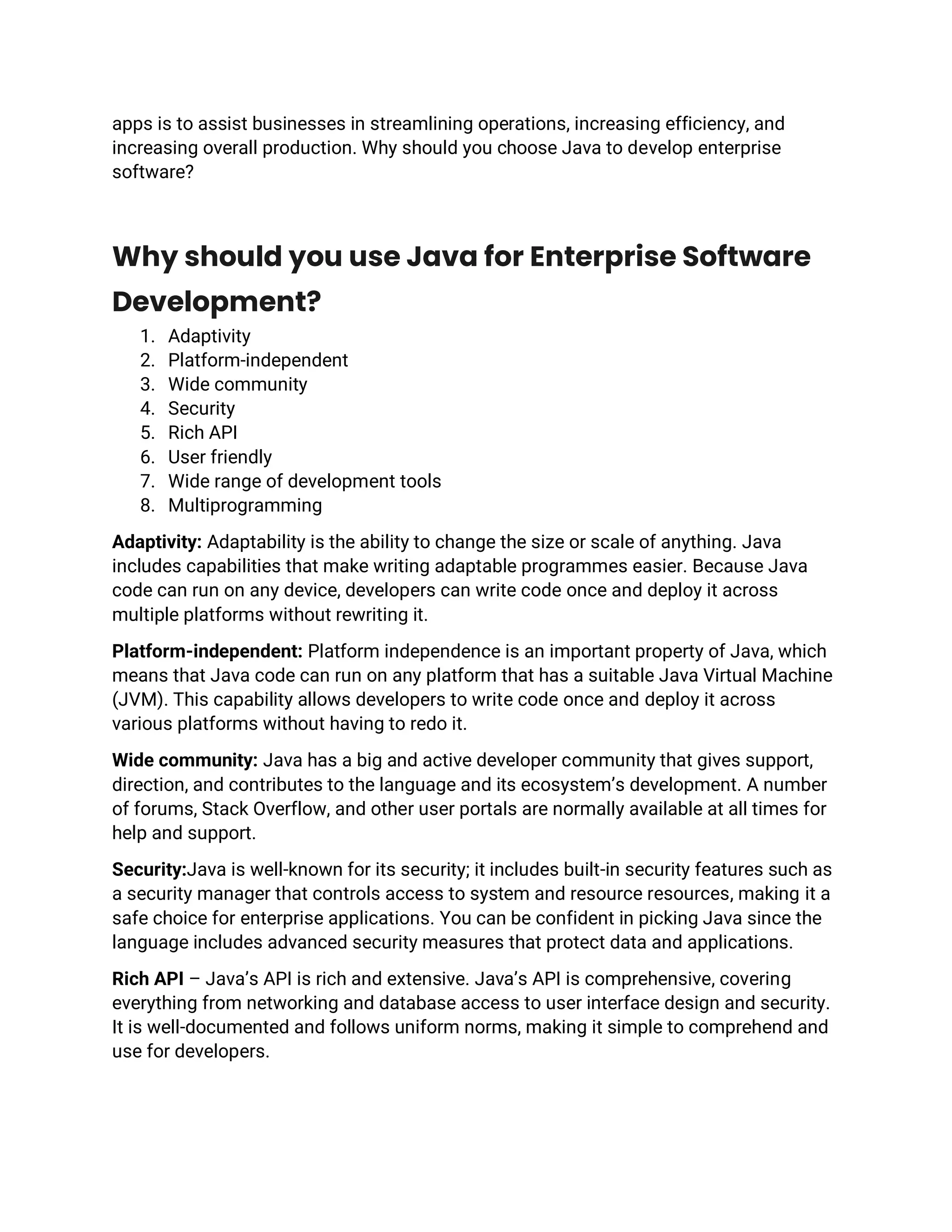 apps is to assist businesses in streamlining operations, increasing efficiency, and
increasing overall production. Why should you choose Java to develop enterprise
software?
Why should you use Java for Enterprise Software
Development?
1. Adaptivity
2. Platform-independent
3. Wide community
4. Security
5. Rich API
6. User friendly
7. Wide range of development tools
8. Multiprogramming
Adaptivity: Adaptability is the ability to change the size or scale of anything. Java
includes capabilities that make writing adaptable programmes easier. Because Java
code can run on any device, developers can write code once and deploy it across
multiple platforms without rewriting it.
Platform-independent: Platform independence is an important property of Java, which
means that Java code can run on any platform that has a suitable Java Virtual Machine
(JVM). This capability allows developers to write code once and deploy it across
various platforms without having to redo it.
Wide community: Java has a big and active developer community that gives support,
direction, and contributes to the language and its ecosystem’s development. A number
of forums, Stack Overflow, and other user portals are normally available at all times for
help and support.
Security:Java is well-known for its security; it includes built-in security features such as
a security manager that controls access to system and resource resources, making it a
safe choice for enterprise applications. You can be confident in picking Java since the
language includes advanced security measures that protect data and applications.
Rich API – Java’s API is rich and extensive. Java’s API is comprehensive, covering
everything from networking and database access to user interface design and security.
It is well-documented and follows uniform norms, making it simple to comprehend and
use for developers.
 