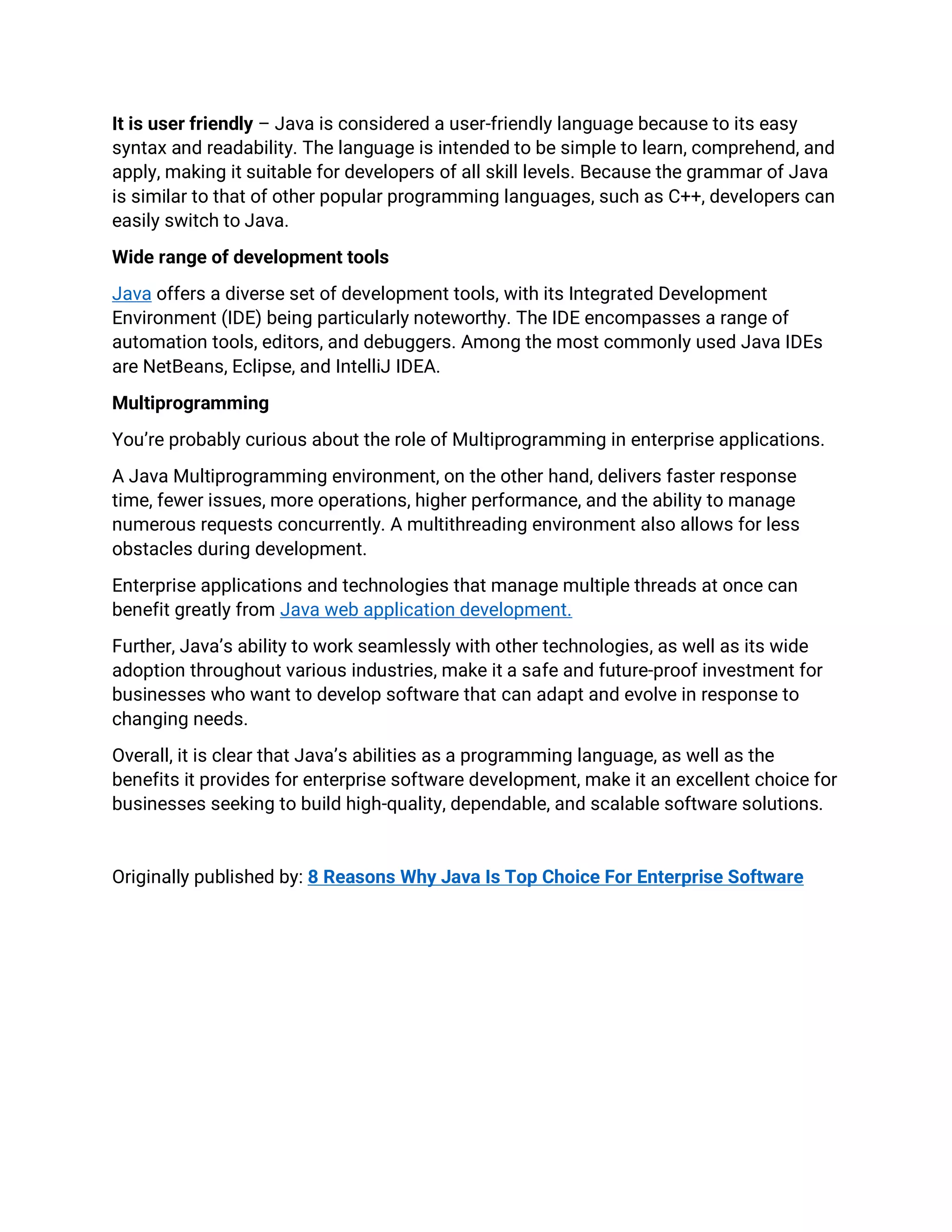 It is user friendly – Java is considered a user-friendly language because to its easy
syntax and readability. The language is intended to be simple to learn, comprehend, and
apply, making it suitable for developers of all skill levels. Because the grammar of Java
is similar to that of other popular programming languages, such as C++, developers can
easily switch to Java.
Wide range of development tools
Java offers a diverse set of development tools, with its Integrated Development
Environment (IDE) being particularly noteworthy. The IDE encompasses a range of
automation tools, editors, and debuggers. Among the most commonly used Java IDEs
are NetBeans, Eclipse, and IntelliJ IDEA.
Multiprogramming
You’re probably curious about the role of Multiprogramming in enterprise applications.
A Java Multiprogramming environment, on the other hand, delivers faster response
time, fewer issues, more operations, higher performance, and the ability to manage
numerous requests concurrently. A multithreading environment also allows for less
obstacles during development.
Enterprise applications and technologies that manage multiple threads at once can
benefit greatly from Java web application development.
Further, Java’s ability to work seamlessly with other technologies, as well as its wide
adoption throughout various industries, make it a safe and future-proof investment for
businesses who want to develop software that can adapt and evolve in response to
changing needs.
Overall, it is clear that Java’s abilities as a programming language, as well as the
benefits it provides for enterprise software development, make it an excellent choice for
businesses seeking to build high-quality, dependable, and scalable software solutions.
Originally published by: 8 Reasons Why Java Is Top Choice For Enterprise Software
 