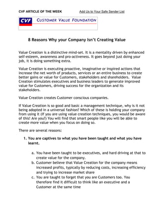 CVF ARTICLE OF THE WEEK Add Us to Your Safe Sender List 
8 Reasons Why your Company Isn’t Creating Value 
Value Creation is a distinctive mind-set. It is a mentality driven by enhanced self-esteem, awareness and pro-activeness. It goes beyond just doing your job, it is doing something extra. 
Value Creation is executing proactive, imaginative or inspired actions that increase the net worth of products, services or an entire business to create better gains or value for Customers, stakeholders and shareholders. Value Creation stimulates executives and business leaders to generate improved value for Customers, driving success for the organization and its stakeholders. 
Value Creation creates Customer conscious companies. 
If Value Creation is so good and basic a management technique, why is it not being adopted in a universal fashion? Which of these is holding your company from using it (If you are using value creation techniques, you would be aware of this! Are you?) You will find that smart people like you will be able to create more value when you focus on doing so. 
There are several reasons: 
1. You are captives to what you have been taught and what you have learnt. 
a. You have been taught to be executives, and hard driving at that to create value for the company. 
b. Customer believe that Value Creation for the company means increased profits, typically by reducing costs, increasing efficiency and trying to increase market share 
c. You are taught to forget that you are Customers too. You therefore find it difficult to think like an executive and a Customer at the same time  